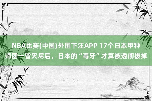 NBA比赛(中国)外围下注APP 17个日本甲种师团一皆灭尽后，日本的“毒牙”才算被透彻拔掉