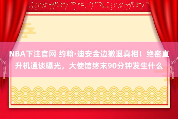 NBA下注官网 约翰·迪安金边撤退真相!绝密直升机通谈曝光,大使馆终末90分钟发生什么