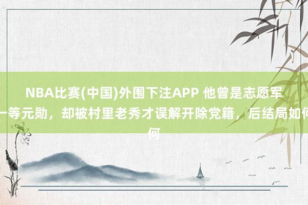 NBA比赛(中国)外围下注APP 他曾是志愿军一等元勋,却被村里老秀才误解开除党籍,后结局如何