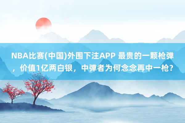NBA比赛(中国)外围下注APP 最贵的一颗枪弹，价值1亿两白银，中弹者为何念念再中一枪？