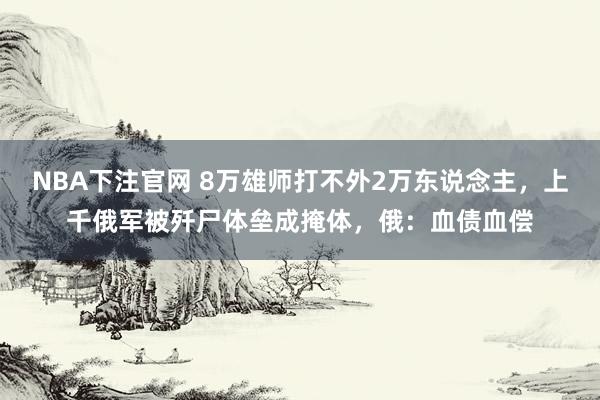 NBA下注官网 8万雄师打不外2万东说念主，上千俄军被歼尸体垒成掩体，俄：血债血偿