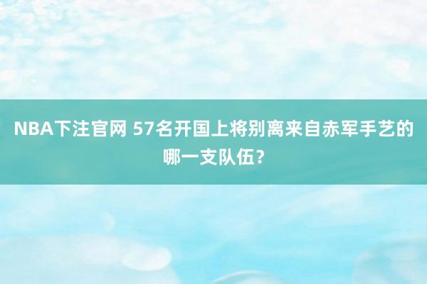 NBA下注官网 57名开国上将别离来自赤军手艺的哪一支队伍？