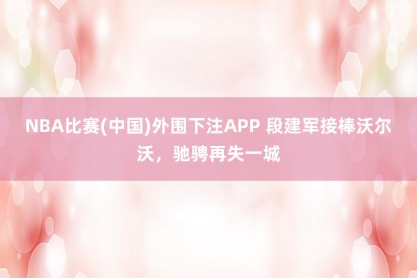 NBA比赛(中国)外围下注APP 段建军接棒沃尔沃，驰骋再失一城