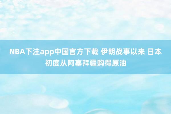 NBA下注app中国官方下载 伊朗战事以来 日本初度从阿塞拜疆购得原油