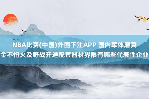 NBA比赛(中国)外围下注APP 国内军体磨真金不怕火及野战开通配套器材界限有哪些代表性企业