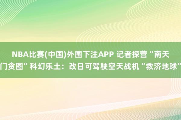 NBA比赛(中国)外围下注APP 记者探营“南天门贪图”科幻乐土：改日可驾驶空天战机“救济地球”