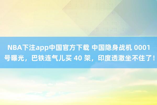 NBA下注app中国官方下载 中国隐身战机 0001 号曝光，巴铁连气儿买 40 架，印度透澈坐不住了！