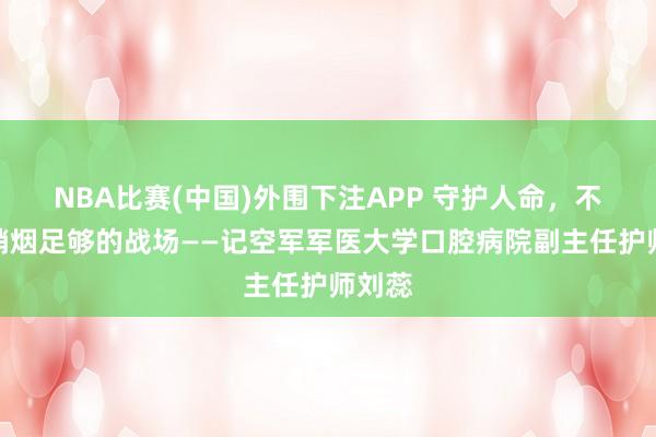 NBA比赛(中国)外围下注APP 守护人命，不啻在硝烟足够的战场——记空军军医大学口腔病院副主任护师刘蕊