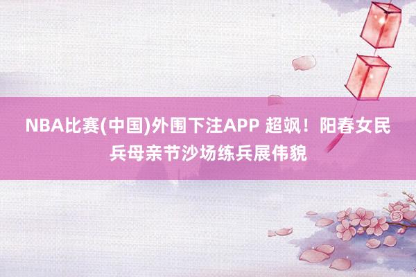 NBA比赛(中国)外围下注APP 超飒！阳春女民兵母亲节沙场练兵展伟貌