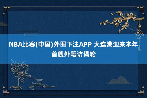 NBA比赛(中国)外围下注APP 大连港迎来本年首艘外籍访谒轮