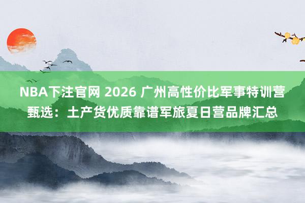 NBA下注官网 2026 广州高性价比军事特训营甄选：土产货优质靠谱军旅夏日营品牌汇总