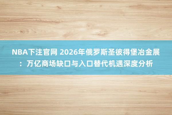 NBA下注官网 2026年俄罗斯圣彼得堡冶金展：万亿商场缺口与入口替代机遇深度分析