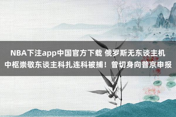 NBA下注app中国官方下载 俄罗斯无东谈主机中枢崇敬东谈主科扎连科被捕！曾切身向普京申报