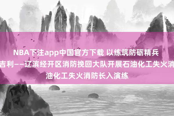 NBA下注app中国官方下载 以练筑防砺精兵 联训联动保吉利——辽滨经开区消防挽回大队开展石油化工失火消防长入演练
