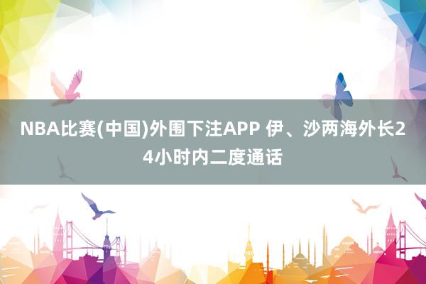 NBA比赛(中国)外围下注APP 伊、沙两海外长24小时内二度通话