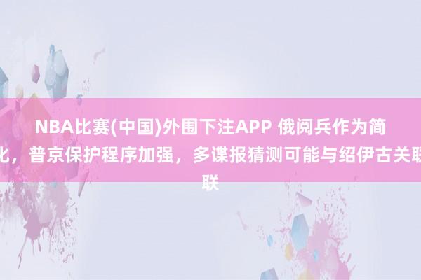 NBA比赛(中国)外围下注APP 俄阅兵作为简化，普京保护程序加强，多谍报猜测可能与绍伊古关联
