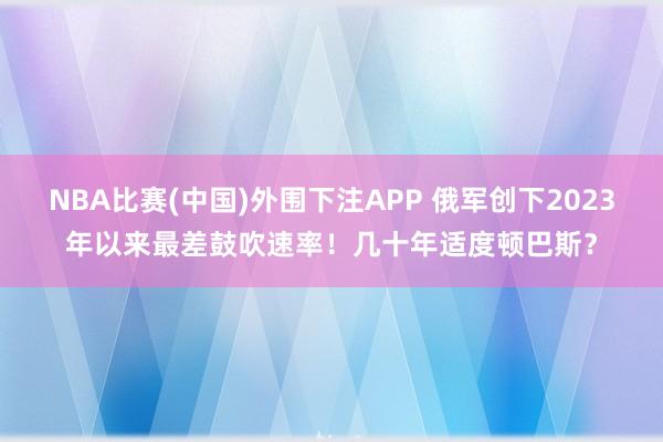 NBA比赛(中国)外围下注APP 俄军创下2023年以来最差鼓吹速率！几十年适度顿巴斯？