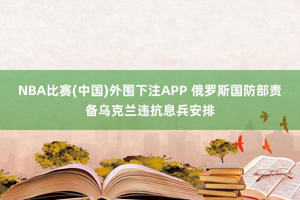 NBA比赛(中国)外围下注APP 俄罗斯国防部责备乌克兰违抗息兵安排