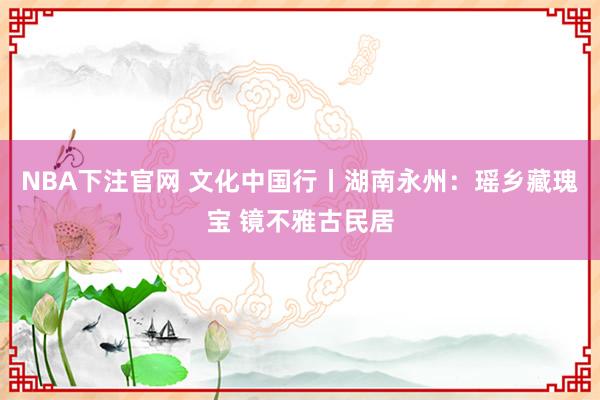 NBA下注官网 文化中国行丨湖南永州：瑶乡藏瑰宝 镜不雅古民居