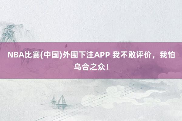 NBA比赛(中国)外围下注APP 我不敢评价，我怕乌合之众！