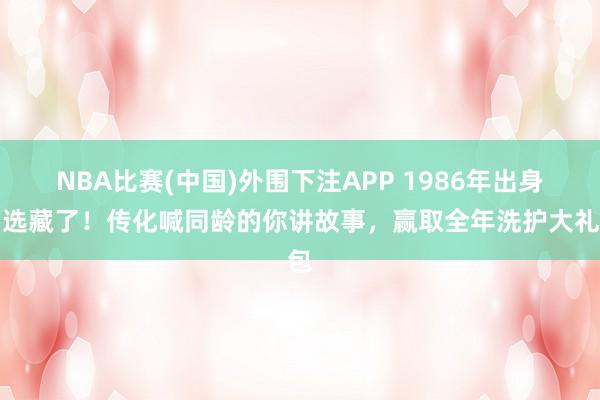 NBA比赛(中国)外围下注APP 1986年出身的选藏了！传化喊同龄的你讲故事，赢取全年洗护大礼包