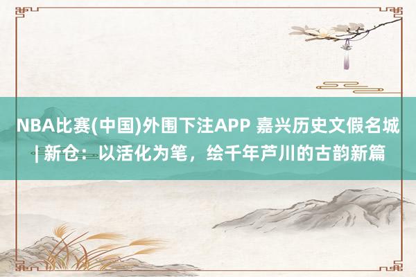 NBA比赛(中国)外围下注APP 嘉兴历史文假名城 | 新仓：以活化为笔，绘千年芦川的古韵新篇