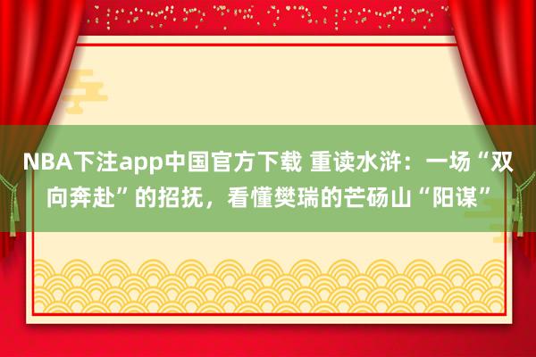 NBA下注app中国官方下载 重读水浒：一场“双向奔赴”的招抚，看懂樊瑞的芒砀山“阳谋”