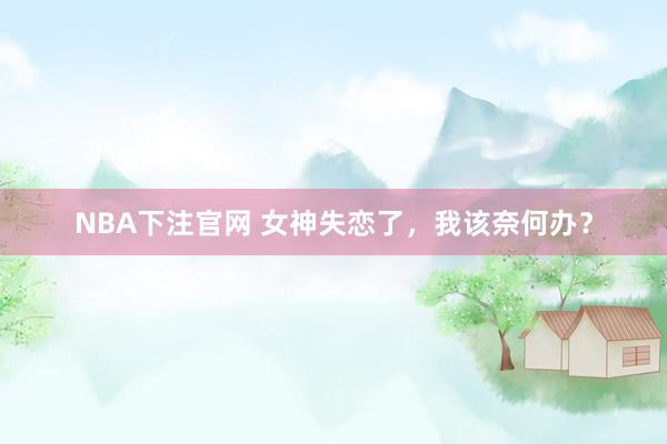 NBA下注官网 女神失恋了，我该奈何办？