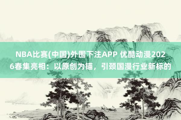 NBA比赛(中国)外围下注APP 优酷动漫2026春集亮相：以原创为锚，引颈国漫行业新标的