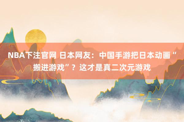NBA下注官网 日本网友：中国手游把日本动画“搬进游戏”？这才是真二次元游戏