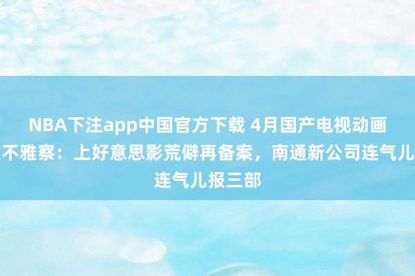 NBA下注app中国官方下载 4月国产电视动画片备案不雅察:上好意思影荒僻再备案,南通新公司连气儿报三部
