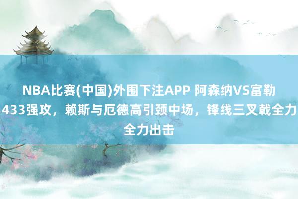 NBA比赛(中国)外围下注APP 阿森纳VS富勒姆：433强攻，赖斯与厄德高引颈中场，锋线三叉戟全力出击