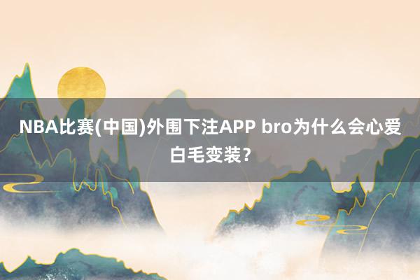 NBA比赛(中国)外围下注APP bro为什么会心爱白毛变装？