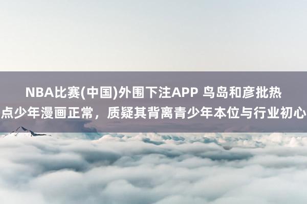 NBA比赛(中国)外围下注APP 鸟岛和彦批热点少年漫画正常，质疑其背离青少年本位与行业初心