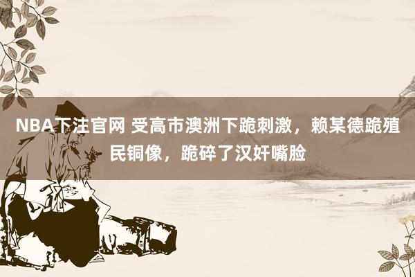 NBA下注官网 受高市澳洲下跪刺激，赖某德跪殖民铜像，跪碎了汉奸嘴脸
