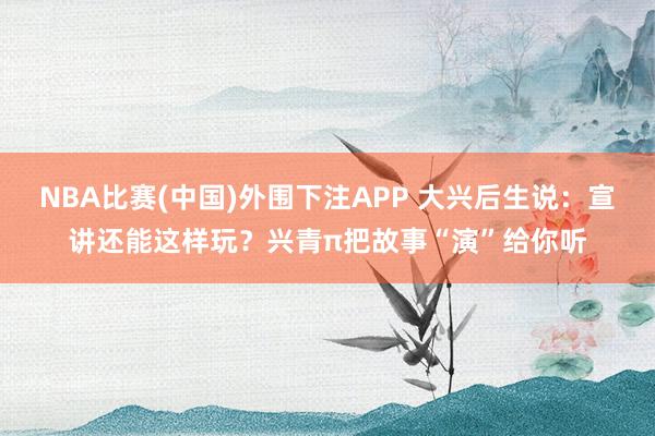 NBA比赛(中国)外围下注APP 大兴后生说：宣讲还能这样玩？兴青π把故事“演”给你听