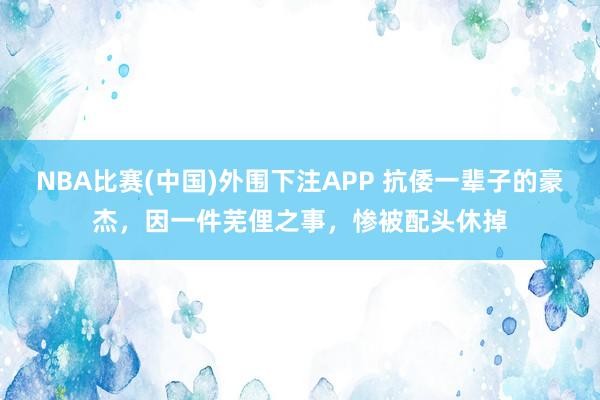 NBA比赛(中国)外围下注APP 抗倭一辈子的豪杰，因一件芜俚之事，惨被配头休掉