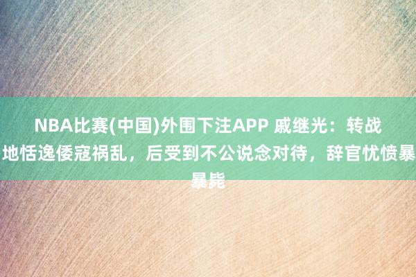 NBA比赛(中国)外围下注APP 戚继光：转战多地恬逸倭寇祸乱，后受到不公说念对待，辞官忧愤暴毙
