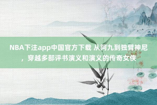 NBA下注app中国官方下载 从阿九到独臂神尼，穿越多部评书演义和演义的传奇女侠