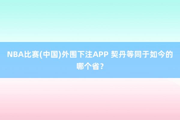 NBA比赛(中国)外围下注APP 契丹等同于如今的哪个省？