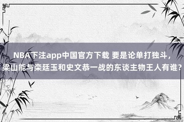 NBA下注app中国官方下载 要是论单打独斗，梁山能与栾廷玉和史文恭一战的东谈主物王人有谁？