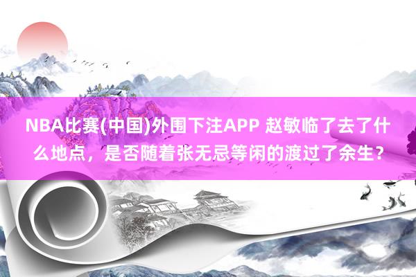NBA比赛(中国)外围下注APP 赵敏临了去了什么地点，是否随着张无忌等闲的渡过了余生？