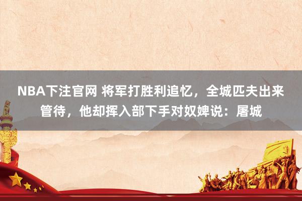 NBA下注官网 将军打胜利追忆，全城匹夫出来管待，他却挥入部下手对奴婢说：屠城