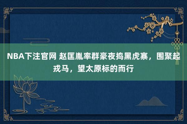 NBA下注官网 赵匡胤率群豪夜捣黑虎寨，围聚起戎马，望太原标的而行
