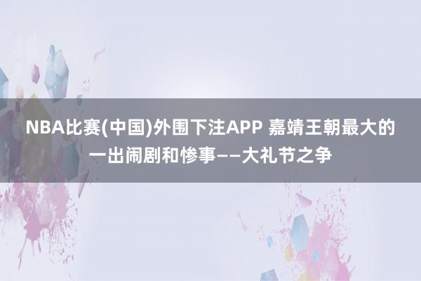 NBA比赛(中国)外围下注APP 嘉靖王朝最大的一出闹剧和惨事——大礼节之争
