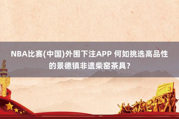 NBA比赛(中国)外围下注APP 何如挑选高品性的景德镇非遗柴窑茶具？