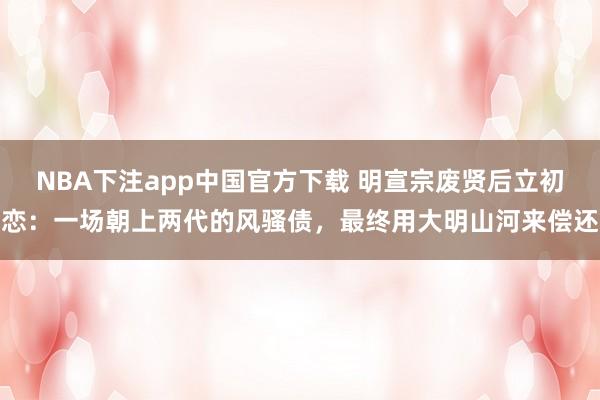 NBA下注app中国官方下载 明宣宗废贤后立初恋：一场朝上两代的风骚债，最终用大明山河来偿还