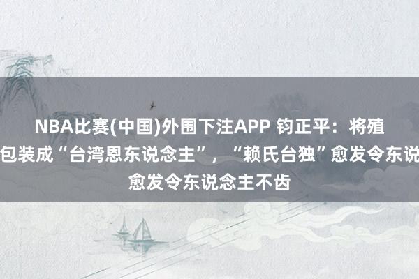 NBA比赛(中国)外围下注APP 钧正平：将殖民吸血虫包装成“台湾恩东说念主”，“赖氏台独”愈发令东说念主不齿