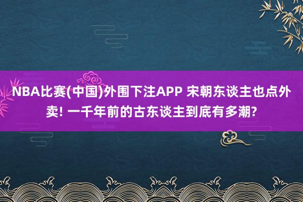 NBA比赛(中国)外围下注APP 宋朝东谈主也点外卖! 一千年前的古东谈主到底有多潮?