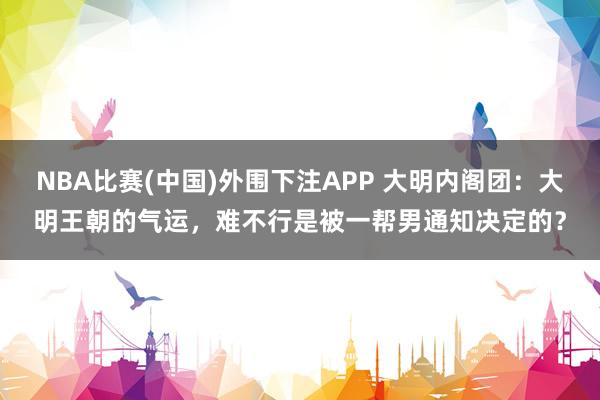 NBA比赛(中国)外围下注APP 大明内阁团：大明王朝的气运，难不行是被一帮男通知决定的？